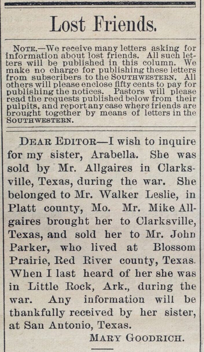 Mary Goodrich placed this ad in the Southwestern Christian Advocate newspaper on January 8, 1880. In the ad, Goodrich is looking for information about her sister, Arabella, who was sold in Clarksville, Red River County, Texas. Mike Allgaires brought Arabella to Red River County during the Civil War and sold her to John Parker.