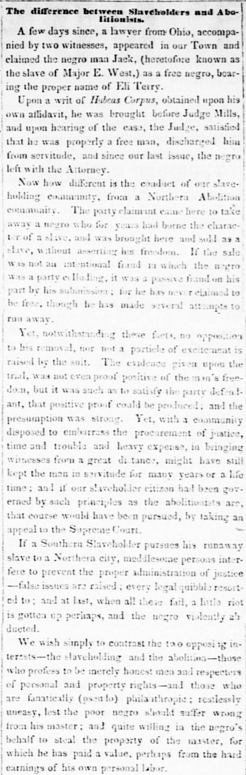 Transcription the Northern Standard The difference between Slaveholders and Abolitionists. A few days since, a lawyer from Ohio, accompanied by two witnesses, appeared in our Town and claimed a negro man Jack, (heretofore known as the slave of Major E. West,) as a free negro, bearing the proper name of Eli Terry. Upon a writ of Habeas Corpus, obtained upon his own affidavit, he was brought before Judge Mills, and upon hearing of the case, the Judge, satisfied that he was properly a free man, discharged him from servitude, and since our last issue, the negro left with the Attorney. Now how different is the conduct of our slaveholding community, from a Northern Abolition community. The party claimant came here to take away a negro who for years had borne the character of a slave, and was brought here and sold as a slave, without asserting his freedom. If the sale was not an intentional fraud in which the negro was a party colluding, it was a passive fraud on his part by his submission; for he has never claimed to be free, though he has made several attempts to run away. Yet, notwithstanding these facts, no opposition to his removal, nor not a particle of excitement is raised by the suit. The evidence given upon the trial, was not even proof positive of the man’s freedom, but it was such as to satisfy the party defendant, that positive proof could be produced; and the presumption was strong. Yet, with a community disposed to embarrass the procurement of justice, time and trouble and heavy expense, in bringing witnesses from a great distance, might have still kept the man in servitude for many years or a lifetime; and if our slaveholder citizen had been governed by such principles as the abolitionists are, that course would have been pursued, by taking an appeal to the Supreme Court. If a Southern Slaveholder pursues his runaway slave to a Northern city, meddlesome persons interfere to prevent proper administration of justice—false issues are raised; every legal quibble resorted to; and at last, when all these fail, a little riot is gotten up perhaps, and the negro violently abducted. We wish simply to contrast the two opposing interests—the slaveholding and the abolition—those who profess to be merely honest men and respecters of person and property rights—and those who are fanatically (pseudo) philanthropic; restlessly uneasy, lest the poor negro should suffer wrong from his master; and quite willing in the negro’s behalf to steal the property of the master, for which he has paid a value, perhaps from the hard earnings of his own personal labor. The Northern Standard (Clarksville, TX), January 12, 1850.